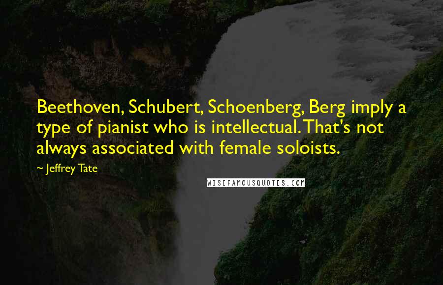 Jeffrey Tate Quotes: Beethoven, Schubert, Schoenberg, Berg imply a type of pianist who is intellectual. That's not always associated with female soloists.