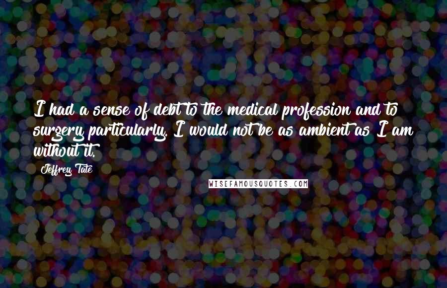 Jeffrey Tate Quotes: I had a sense of debt to the medical profession and to surgery particularly. I would not be as ambient as I am without it.