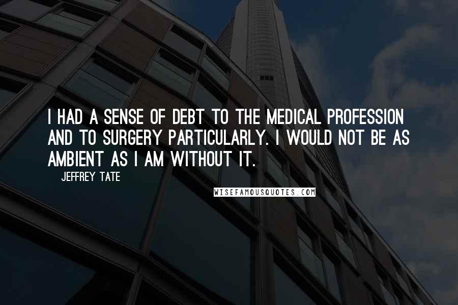 Jeffrey Tate Quotes: I had a sense of debt to the medical profession and to surgery particularly. I would not be as ambient as I am without it.