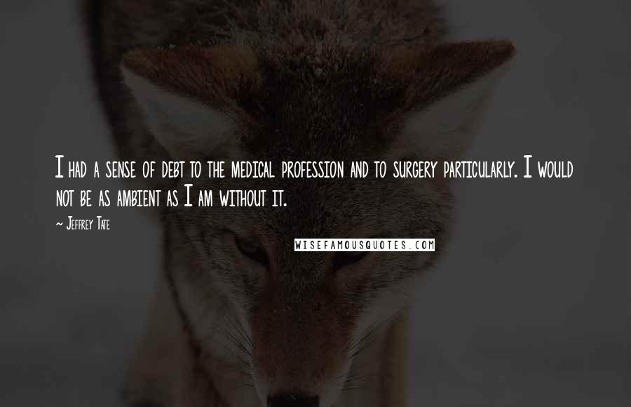 Jeffrey Tate Quotes: I had a sense of debt to the medical profession and to surgery particularly. I would not be as ambient as I am without it.