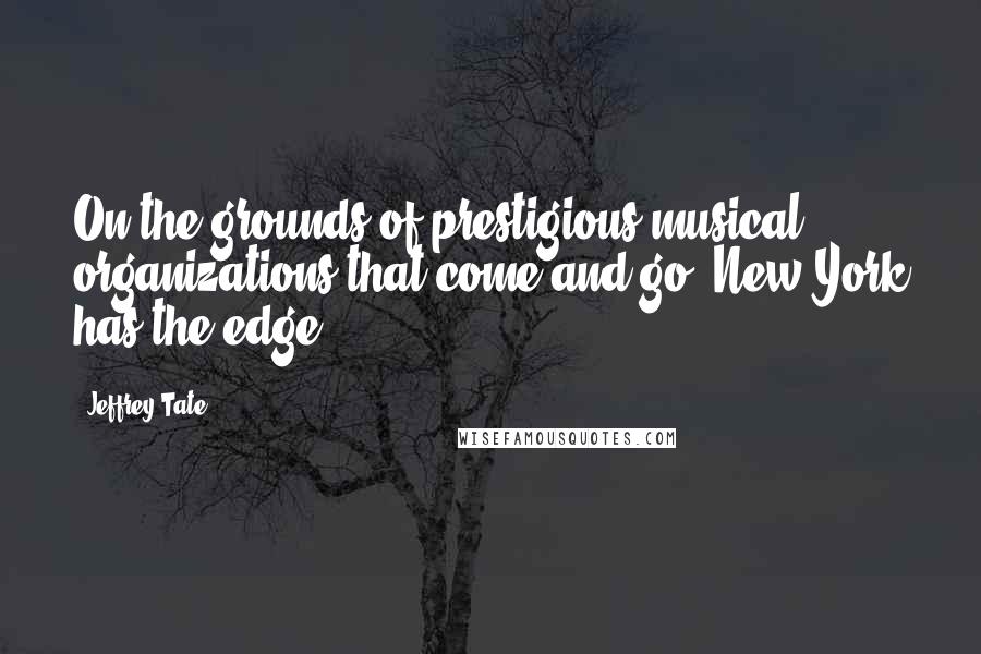 Jeffrey Tate Quotes: On the grounds of prestigious musical organizations that come and go, New York has the edge.