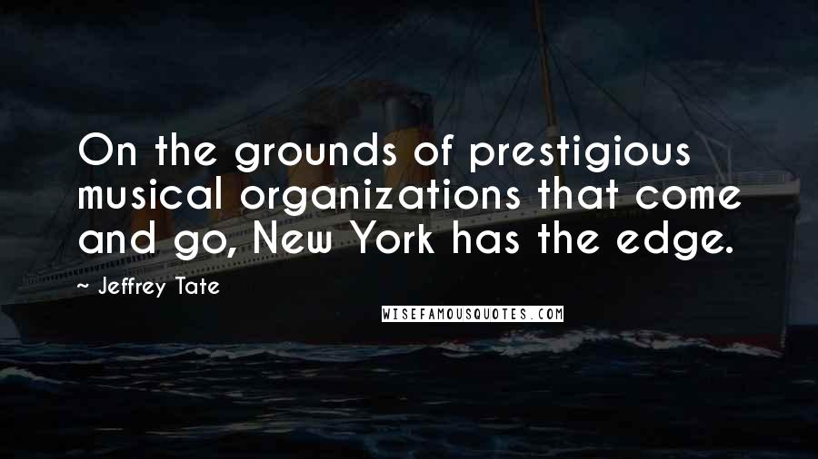 Jeffrey Tate Quotes: On the grounds of prestigious musical organizations that come and go, New York has the edge.