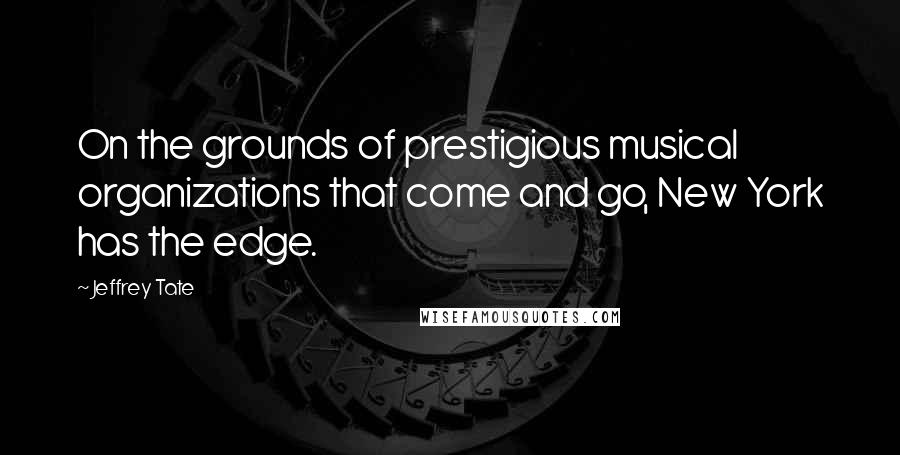 Jeffrey Tate Quotes: On the grounds of prestigious musical organizations that come and go, New York has the edge.