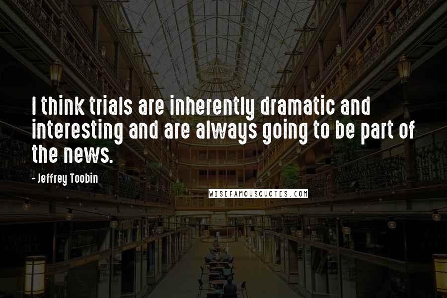 Jeffrey Toobin Quotes: I think trials are inherently dramatic and interesting and are always going to be part of the news.