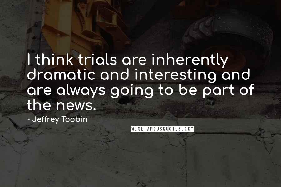 Jeffrey Toobin Quotes: I think trials are inherently dramatic and interesting and are always going to be part of the news.