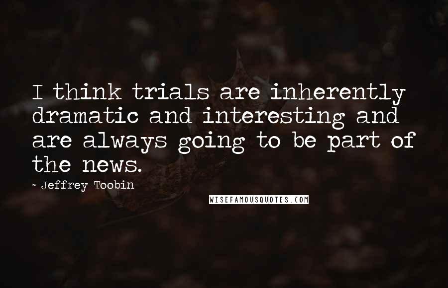 Jeffrey Toobin Quotes: I think trials are inherently dramatic and interesting and are always going to be part of the news.