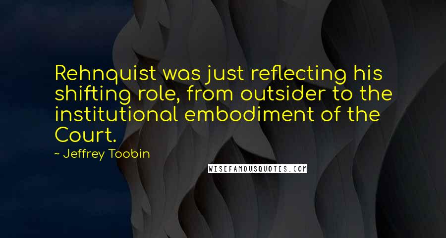 Jeffrey Toobin Quotes: Rehnquist was just reflecting his shifting role, from outsider to the institutional embodiment of the Court.
