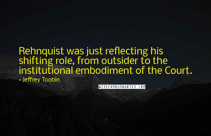 Jeffrey Toobin Quotes: Rehnquist was just reflecting his shifting role, from outsider to the institutional embodiment of the Court.