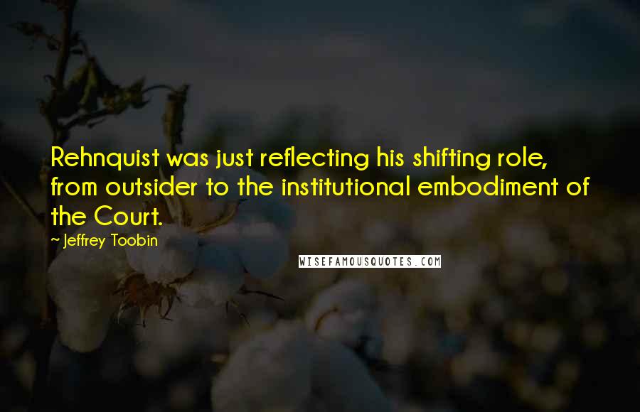 Jeffrey Toobin Quotes: Rehnquist was just reflecting his shifting role, from outsider to the institutional embodiment of the Court.