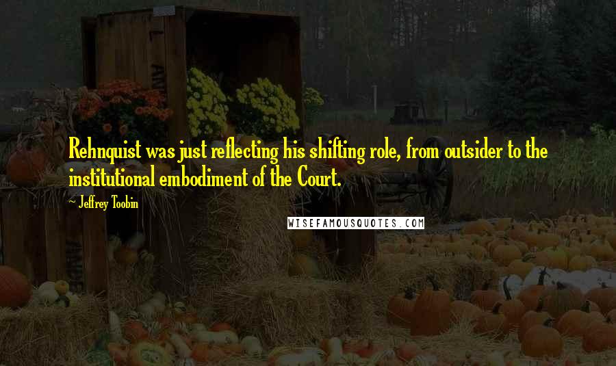 Jeffrey Toobin Quotes: Rehnquist was just reflecting his shifting role, from outsider to the institutional embodiment of the Court.