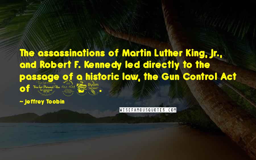 Jeffrey Toobin Quotes: The assassinations of Martin Luther King, Jr., and Robert F. Kennedy led directly to the passage of a historic law, the Gun Control Act of 1968.