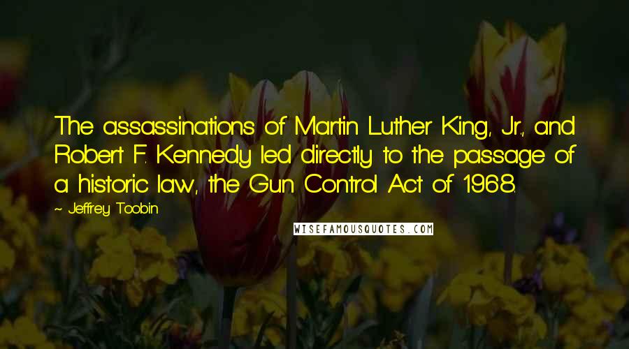 Jeffrey Toobin Quotes: The assassinations of Martin Luther King, Jr., and Robert F. Kennedy led directly to the passage of a historic law, the Gun Control Act of 1968.