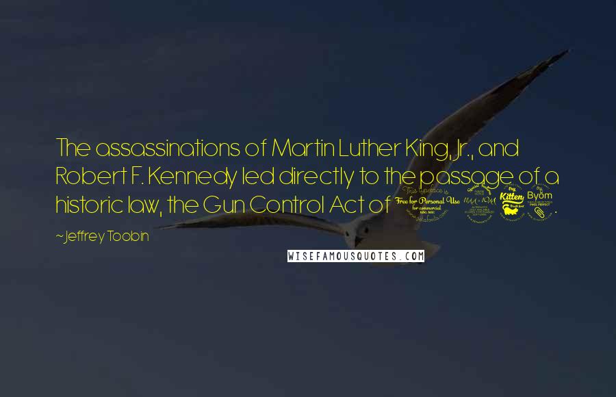 Jeffrey Toobin Quotes: The assassinations of Martin Luther King, Jr., and Robert F. Kennedy led directly to the passage of a historic law, the Gun Control Act of 1968.