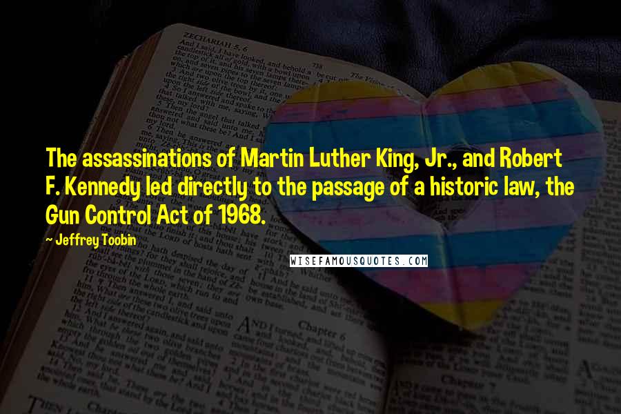 Jeffrey Toobin Quotes: The assassinations of Martin Luther King, Jr., and Robert F. Kennedy led directly to the passage of a historic law, the Gun Control Act of 1968.