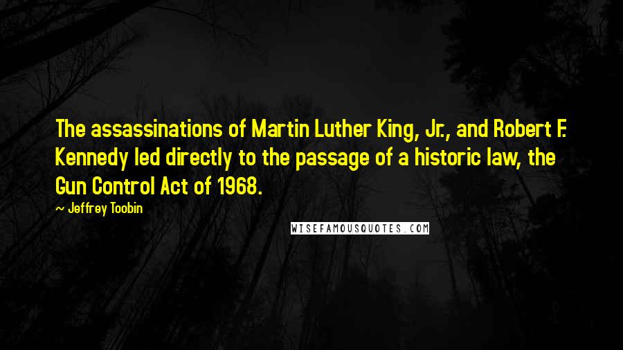 Jeffrey Toobin Quotes: The assassinations of Martin Luther King, Jr., and Robert F. Kennedy led directly to the passage of a historic law, the Gun Control Act of 1968.