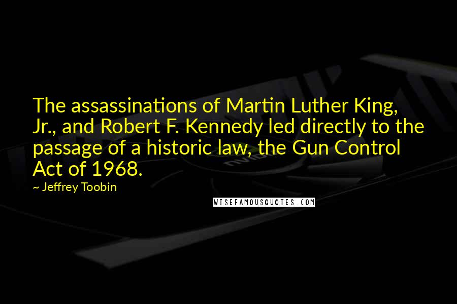 Jeffrey Toobin Quotes: The assassinations of Martin Luther King, Jr., and Robert F. Kennedy led directly to the passage of a historic law, the Gun Control Act of 1968.