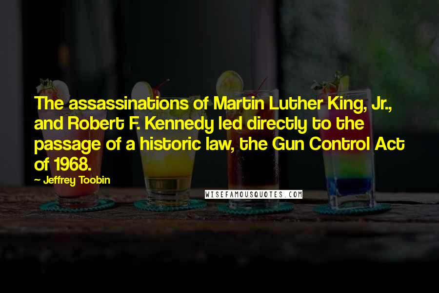 Jeffrey Toobin Quotes: The assassinations of Martin Luther King, Jr., and Robert F. Kennedy led directly to the passage of a historic law, the Gun Control Act of 1968.