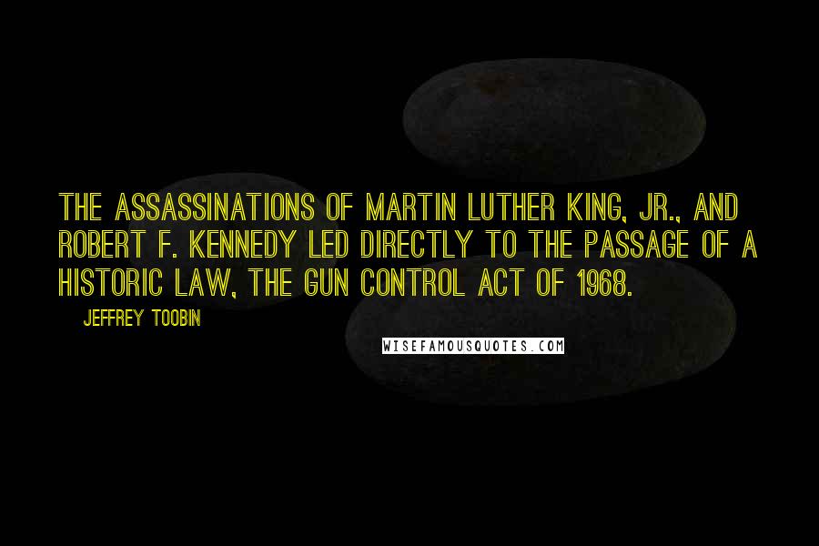 Jeffrey Toobin Quotes: The assassinations of Martin Luther King, Jr., and Robert F. Kennedy led directly to the passage of a historic law, the Gun Control Act of 1968.