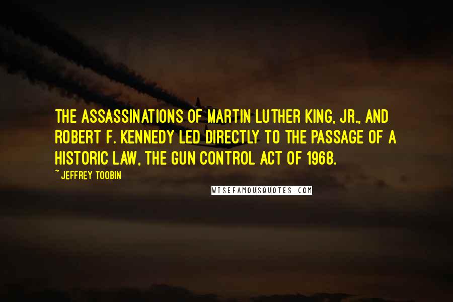 Jeffrey Toobin Quotes: The assassinations of Martin Luther King, Jr., and Robert F. Kennedy led directly to the passage of a historic law, the Gun Control Act of 1968.