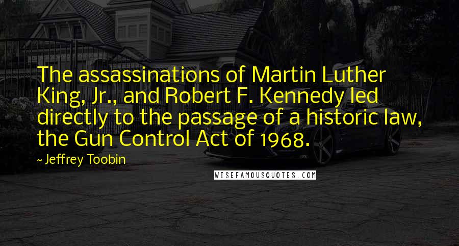 Jeffrey Toobin Quotes: The assassinations of Martin Luther King, Jr., and Robert F. Kennedy led directly to the passage of a historic law, the Gun Control Act of 1968.