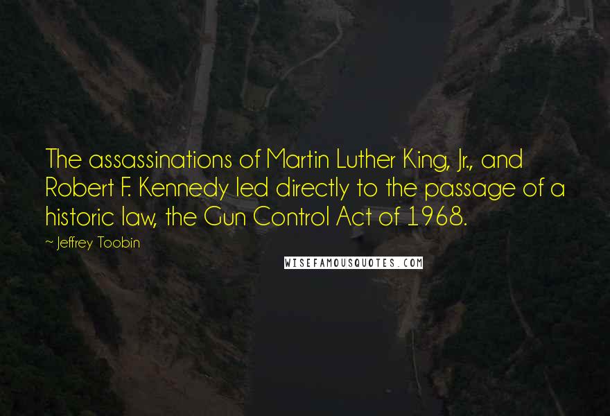 Jeffrey Toobin Quotes: The assassinations of Martin Luther King, Jr., and Robert F. Kennedy led directly to the passage of a historic law, the Gun Control Act of 1968.