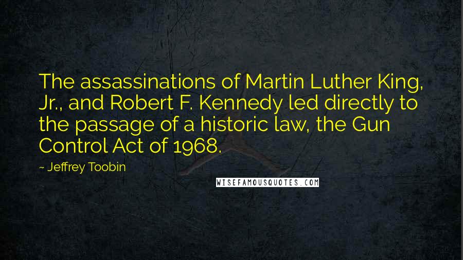 Jeffrey Toobin Quotes: The assassinations of Martin Luther King, Jr., and Robert F. Kennedy led directly to the passage of a historic law, the Gun Control Act of 1968.