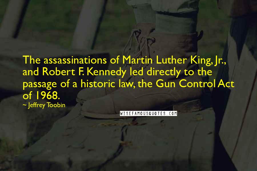 Jeffrey Toobin Quotes: The assassinations of Martin Luther King, Jr., and Robert F. Kennedy led directly to the passage of a historic law, the Gun Control Act of 1968.