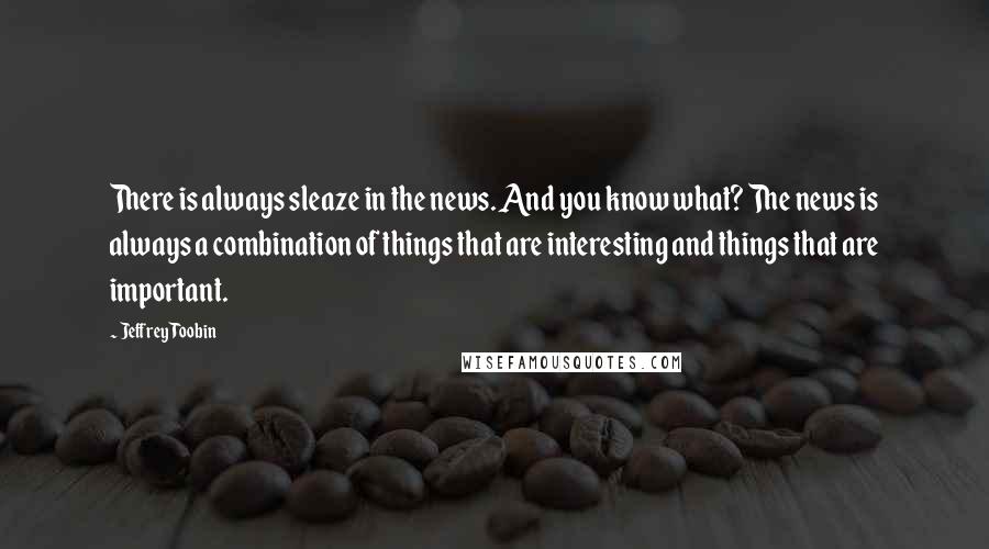 Jeffrey Toobin Quotes: There is always sleaze in the news. And you know what? The news is always a combination of things that are interesting and things that are important.