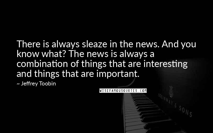 Jeffrey Toobin Quotes: There is always sleaze in the news. And you know what? The news is always a combination of things that are interesting and things that are important.