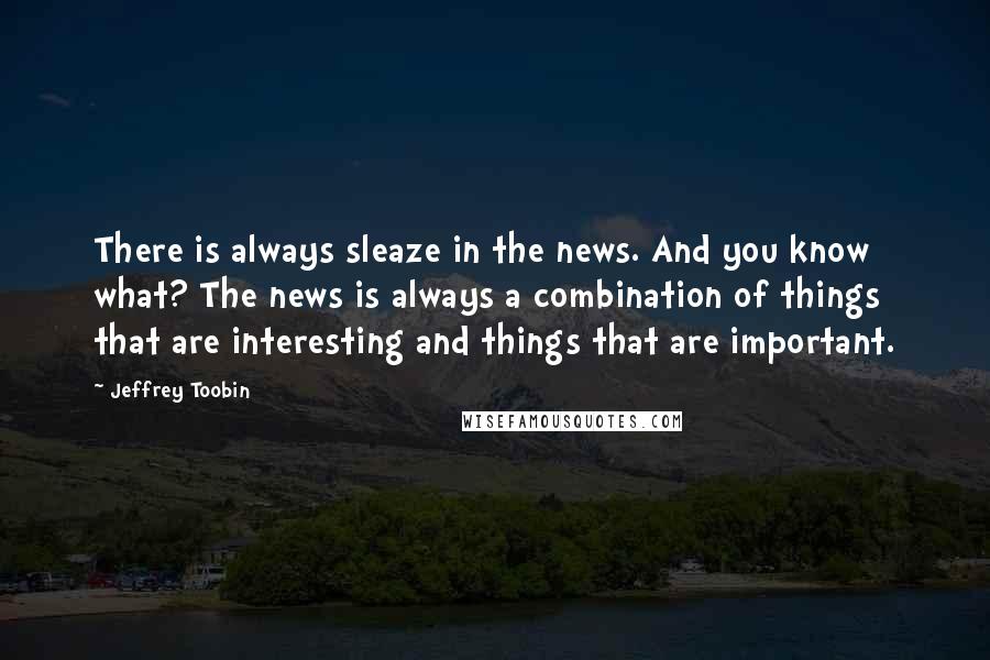 Jeffrey Toobin Quotes: There is always sleaze in the news. And you know what? The news is always a combination of things that are interesting and things that are important.
