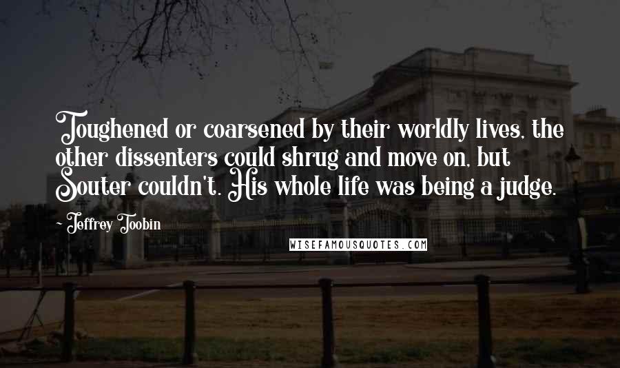 Jeffrey Toobin Quotes: Toughened or coarsened by their worldly lives, the other dissenters could shrug and move on, but Souter couldn't. His whole life was being a judge.