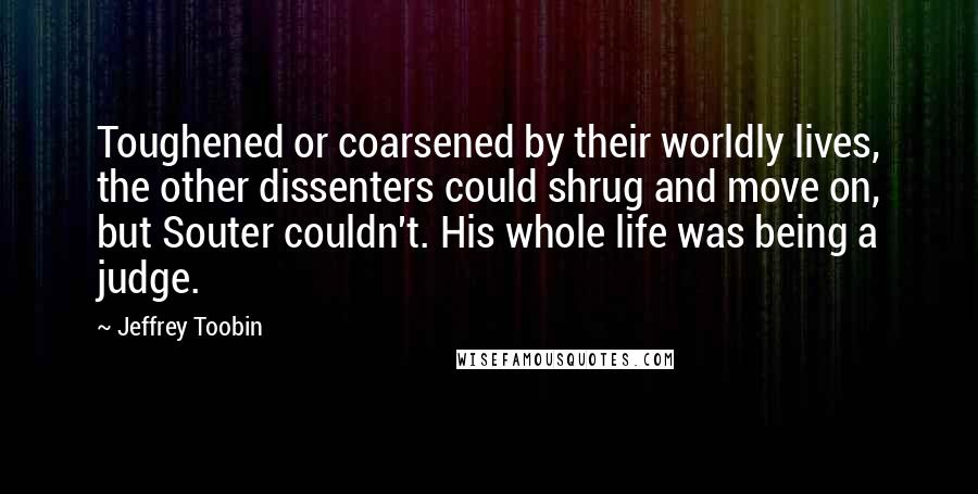 Jeffrey Toobin Quotes: Toughened or coarsened by their worldly lives, the other dissenters could shrug and move on, but Souter couldn't. His whole life was being a judge.