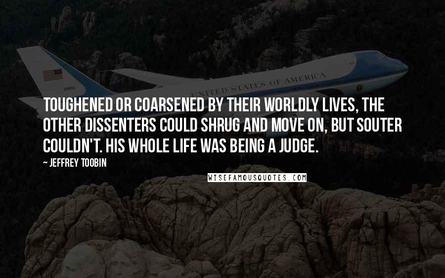 Jeffrey Toobin Quotes: Toughened or coarsened by their worldly lives, the other dissenters could shrug and move on, but Souter couldn't. His whole life was being a judge.