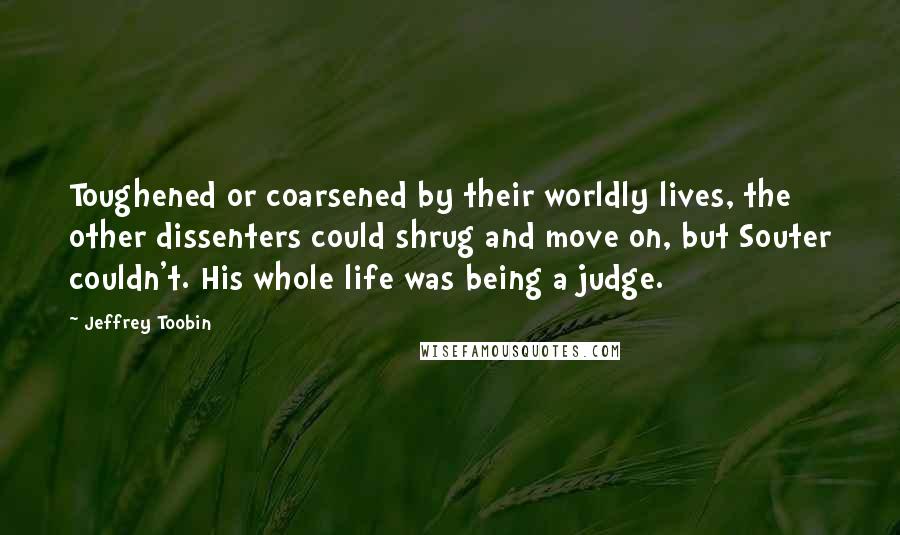 Jeffrey Toobin Quotes: Toughened or coarsened by their worldly lives, the other dissenters could shrug and move on, but Souter couldn't. His whole life was being a judge.