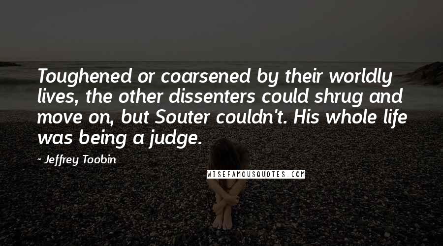 Jeffrey Toobin Quotes: Toughened or coarsened by their worldly lives, the other dissenters could shrug and move on, but Souter couldn't. His whole life was being a judge.