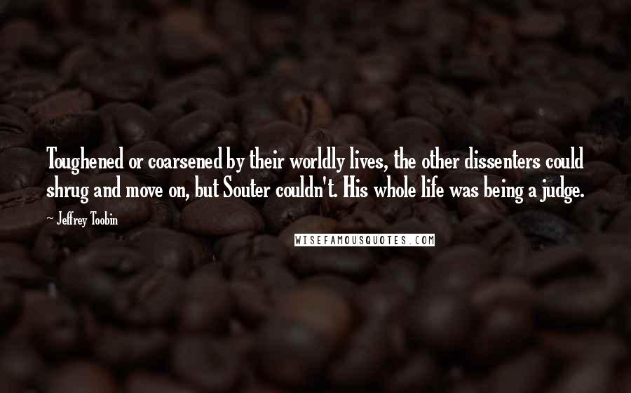 Jeffrey Toobin Quotes: Toughened or coarsened by their worldly lives, the other dissenters could shrug and move on, but Souter couldn't. His whole life was being a judge.