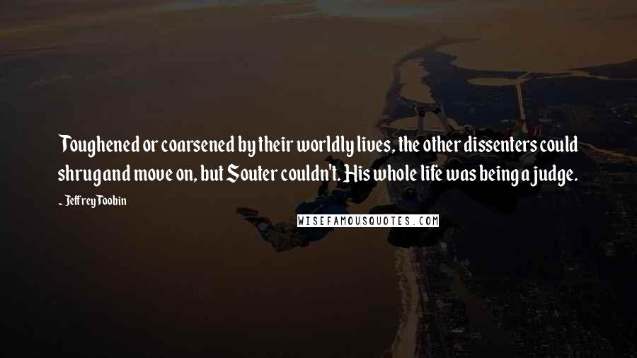 Jeffrey Toobin Quotes: Toughened or coarsened by their worldly lives, the other dissenters could shrug and move on, but Souter couldn't. His whole life was being a judge.