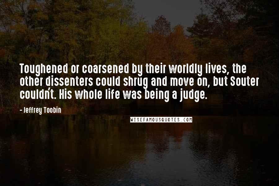 Jeffrey Toobin Quotes: Toughened or coarsened by their worldly lives, the other dissenters could shrug and move on, but Souter couldn't. His whole life was being a judge.