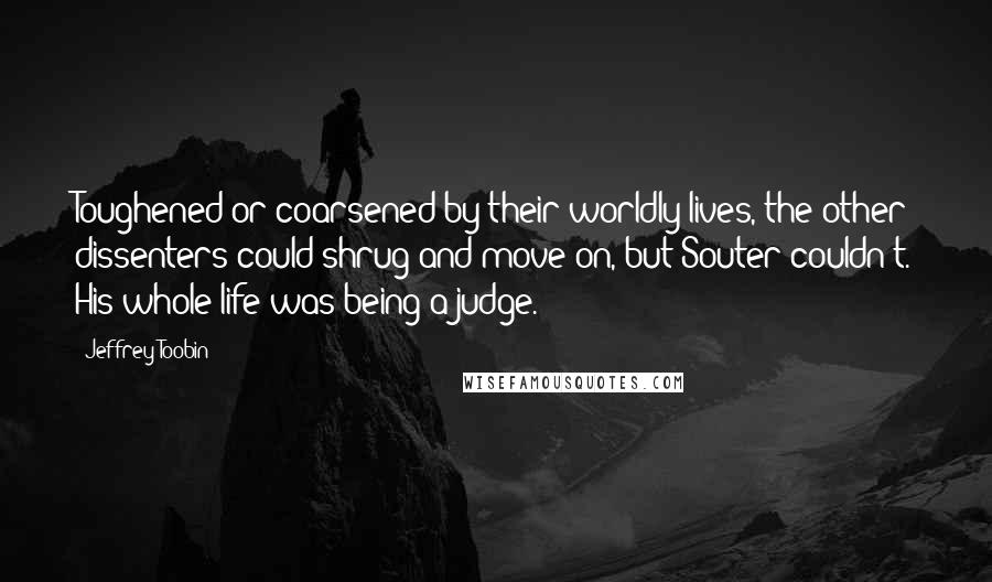 Jeffrey Toobin Quotes: Toughened or coarsened by their worldly lives, the other dissenters could shrug and move on, but Souter couldn't. His whole life was being a judge.