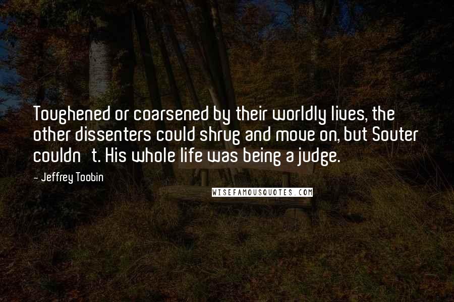 Jeffrey Toobin Quotes: Toughened or coarsened by their worldly lives, the other dissenters could shrug and move on, but Souter couldn't. His whole life was being a judge.