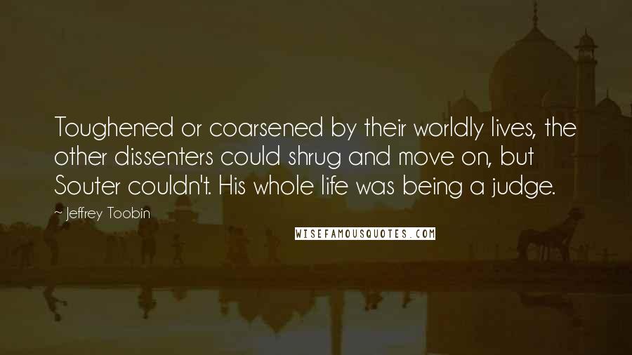 Jeffrey Toobin Quotes: Toughened or coarsened by their worldly lives, the other dissenters could shrug and move on, but Souter couldn't. His whole life was being a judge.