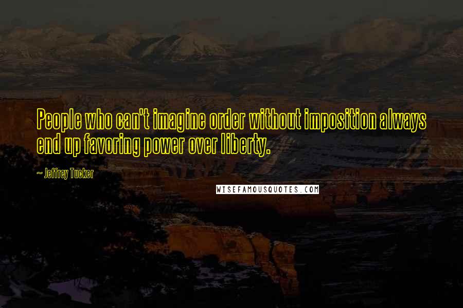 Jeffrey Tucker Quotes: People who can't imagine order without imposition always end up favoring power over liberty.