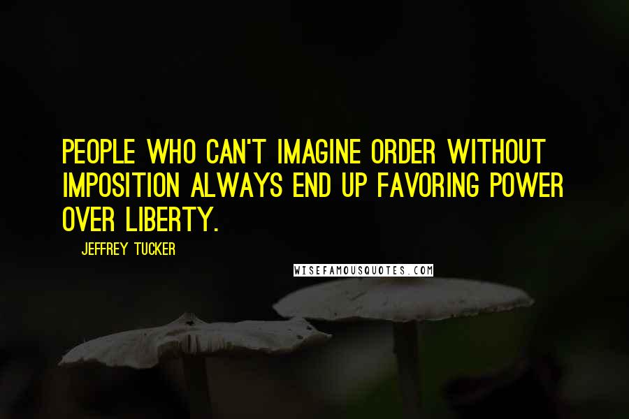 Jeffrey Tucker Quotes: People who can't imagine order without imposition always end up favoring power over liberty.