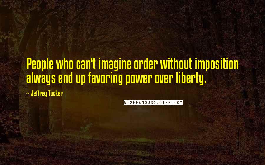 Jeffrey Tucker Quotes: People who can't imagine order without imposition always end up favoring power over liberty.