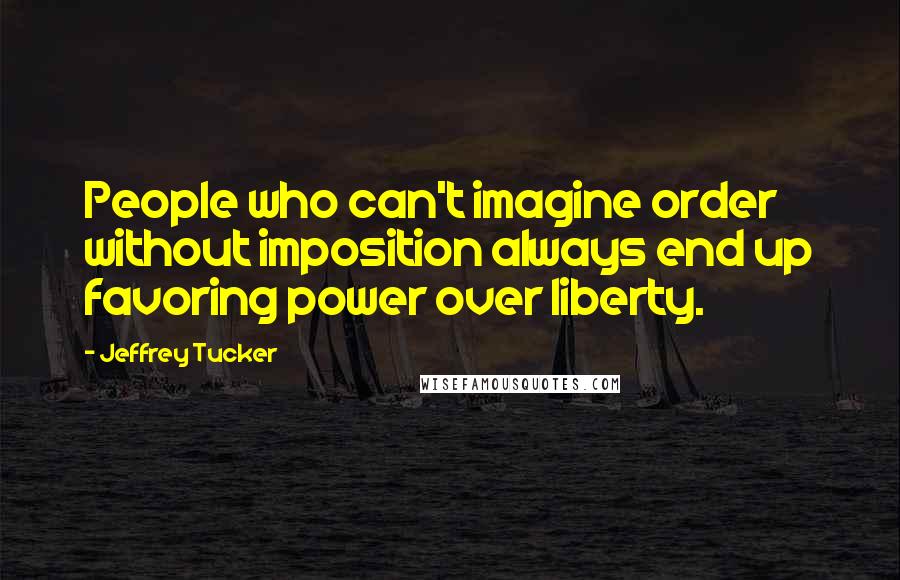 Jeffrey Tucker Quotes: People who can't imagine order without imposition always end up favoring power over liberty.