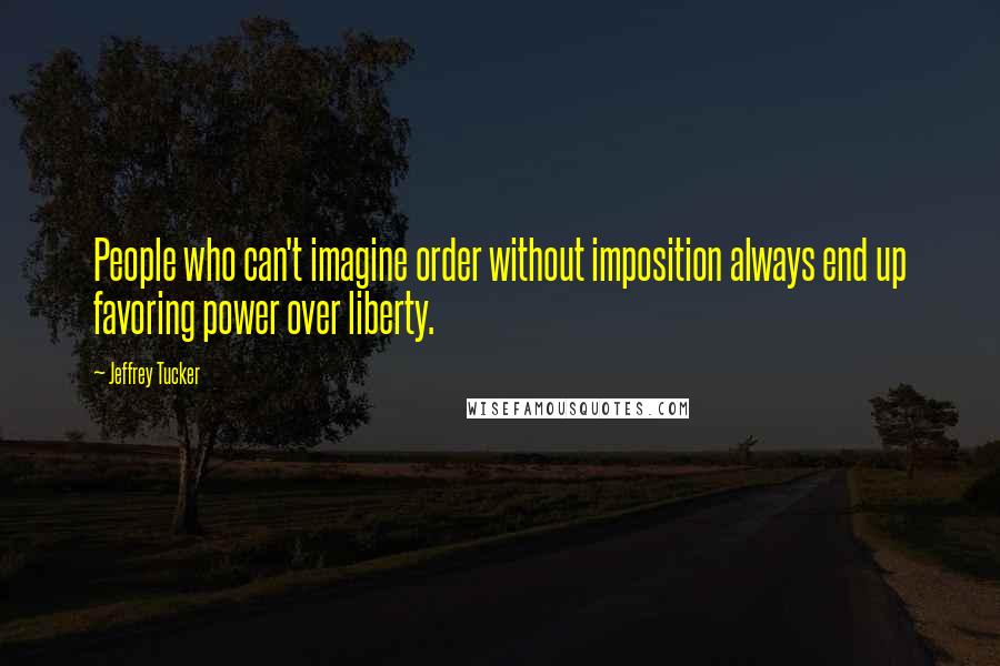 Jeffrey Tucker Quotes: People who can't imagine order without imposition always end up favoring power over liberty.