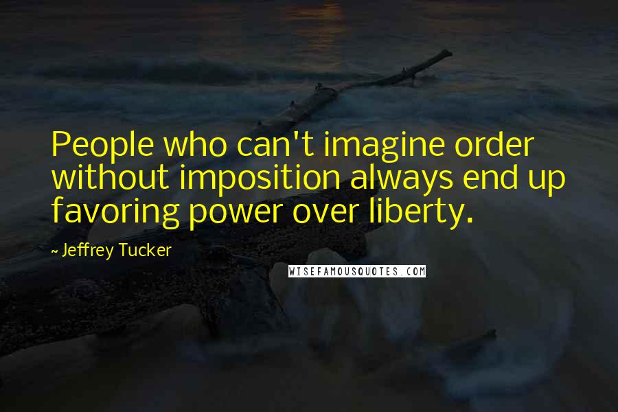 Jeffrey Tucker Quotes: People who can't imagine order without imposition always end up favoring power over liberty.