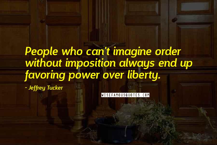 Jeffrey Tucker Quotes: People who can't imagine order without imposition always end up favoring power over liberty.