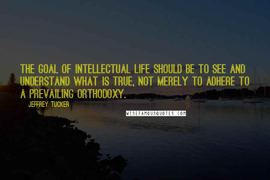 Jeffrey Tucker Quotes: The goal of intellectual life should be to see and understand what is true, not merely to adhere to a prevailing orthodoxy.