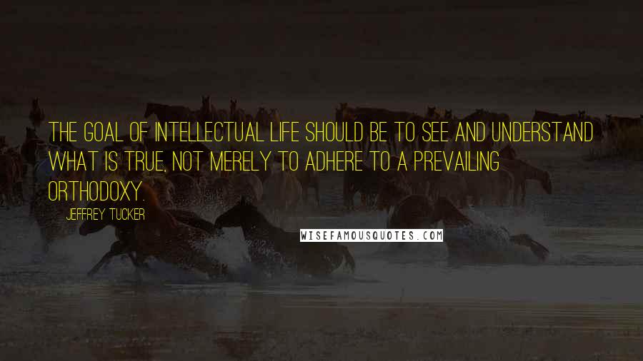 Jeffrey Tucker Quotes: The goal of intellectual life should be to see and understand what is true, not merely to adhere to a prevailing orthodoxy.